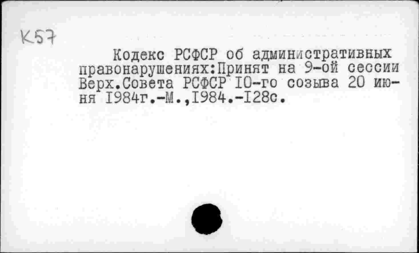 ﻿Кодекс РСФСР об административных правонарушениях:Принят на 9-ой сессии Верх.Совета РСФСР 10-го созыва 20 июня 1984г.-М.,1984.-128с.